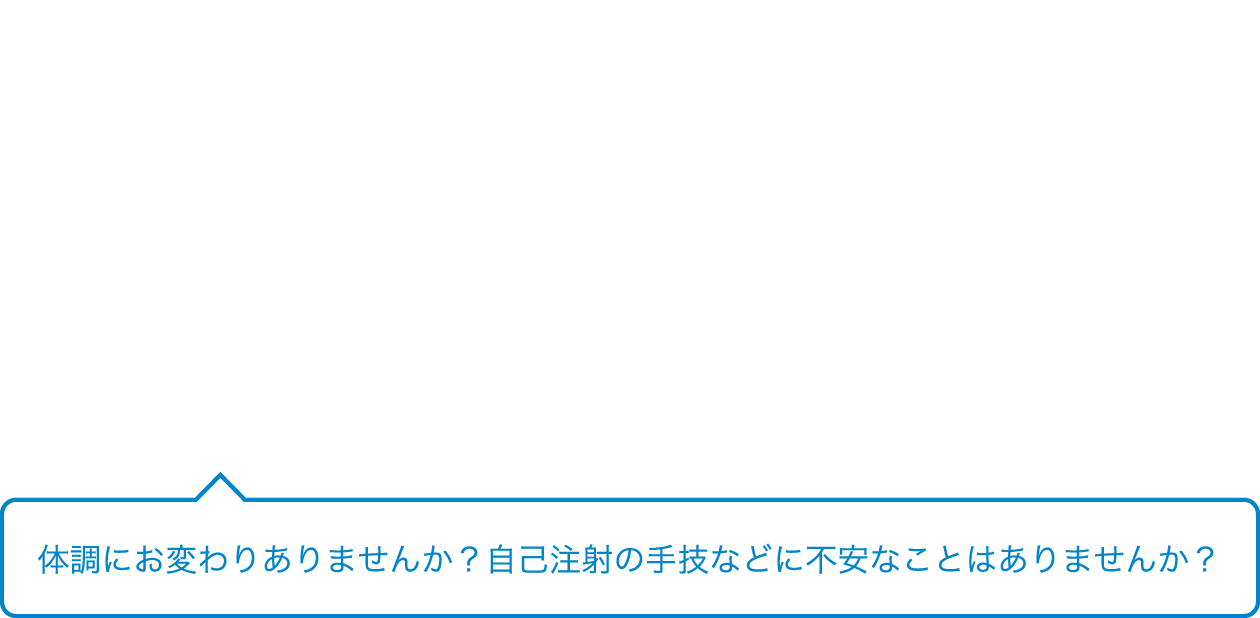 体調にお変わりありませんか？自己注射の手技などに不安なことはありませんか？