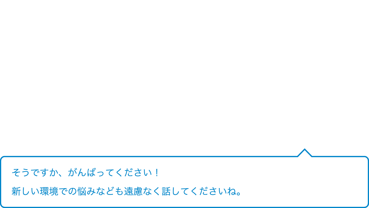 そうですか、がんばってください！新しい環境での悩みなども遠慮なく話してくださいね。