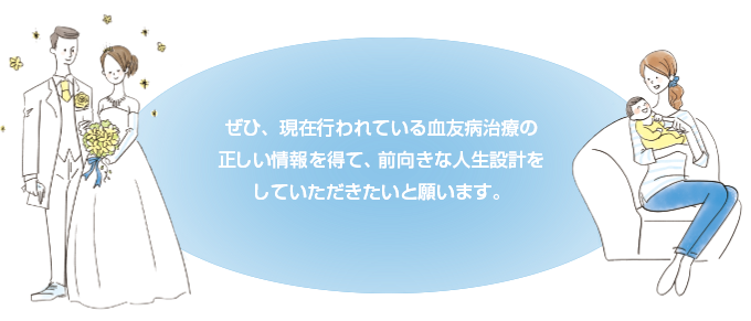 ぜひ、現在行われている血友病治療の正しい情報を得て、前向きな人生設計をしていただきたいと願います。